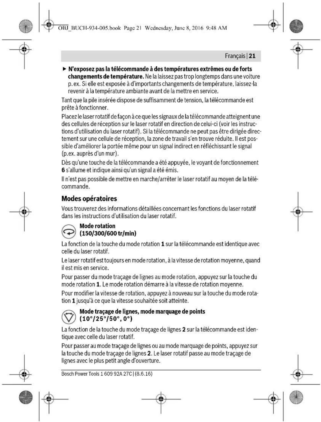 OBJ_BUCH-934-005.book Page 21 Wednesday, June 8, 2016 9:48 AM Français | 21 ► N'exposez pas la télécommande à des températures extrêmes ou de forts changements de température. Ne la laissez pas trop longtemps dans une voiture p. ex. Si elle est exposée à d'importants changements de température, laissez-la revenir à la température ambiante avant de la mettre en service. Tant que la pile insérée dispose de suffisamment de tension, la télécommande est prête à fonctionner. Placez le laser rotatif de façon à ce que les signaux de la télécommande atteignent une des cellules de réception sur le laser rotatif en direction de celui-ci (voir les instructions d'utilisation du laser rotatif). Si la télécommande ne peut pas être dirigée directement sur une cellule de réception, la zone de travail s'en trouve réduite. Il est possible d'améliorer la portée même pour un signal indirect en réfléchissant le signal (p.ex. auprès d'un mur). Dès qu'une touche de la télécommande a été appuyée, le voyant de fonctionnement 6 s'allume et indique ainsi qu'un signal a été émis. Il n'est pas possible de mettre en marche/arrêter le laser rotatif au moyen de la télécommande. Modes opératoires Vous trouverez des informations détaillées concernant les fonctions du laser rotatif dans les instructions d'utilisation du laser rotatif. Mode rotation (150/300/600 tr/min) La fonction de la touche du mode rotation 1 sur la télécommande est identique avec celle du laser rotatif. Le laser rotatif est toujours en mode rotation, à la vitesse de rotation moyenne, quand il est mis en service. Pour passer du mode traçage de lignes au mode rotation, appuyez sur la touche du mode rotation 1. Le mode rotation démarre à la vitesse de rotation moyenne. Pour modifier la vitesse de rotation, appuyez à nouveau sur la touche du mode rotation 1 jusqu'à ce que la vitesse souhaitée soit atteinte. Mode traçage de lignes, mode marquage de points (10°/25°/50°, 0°) La fonction de la touche du mode traçage de lignes 2 sur la télécommande est identique avec celle du laser rotatif. Pour passer au mode traçage de lignes ou au mode marquage de points, appuyez sur la touche du mode traçage de lignes 2. Le laser rotatif passe au mode traçage de lignes avec le plus petit angle d'ouverture. Bosch Power Tools 1 609 92A 27C | (8.6.16)