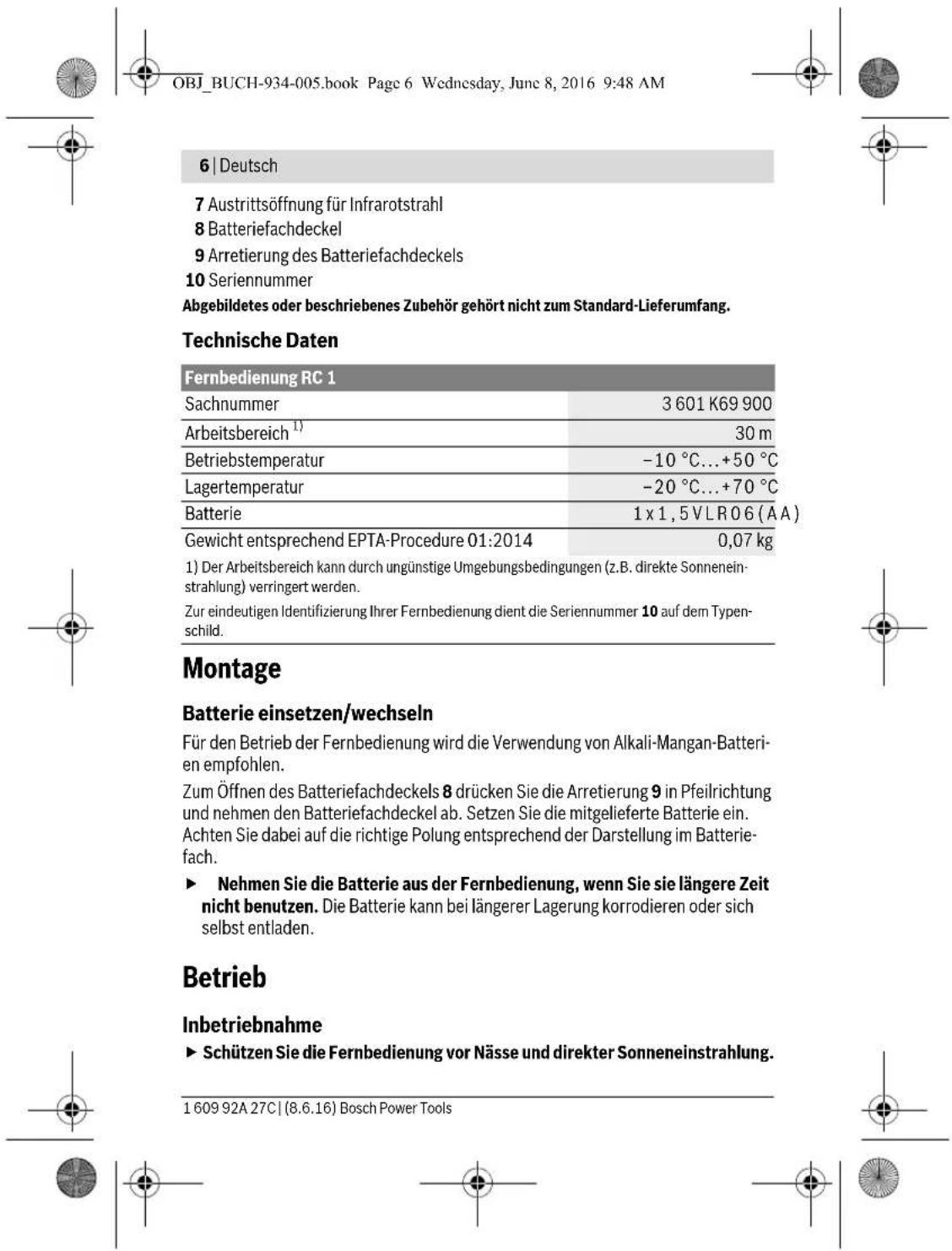 OBJ_BUCH-934-005.book Page 6 Wednesday, June 8, 2016 9:48 AM 6 | Deutsch 7 Austrittsöffnung für Infrarotstrahl 8 Batteriefachdeckel 9 Arretierung des Batteriefachdeckels 10 Seriennummer Abgebildetes oder beschriebenes Zubehör gehört nicht zum Standard-Lieferumfang. Technische Daten Fernbedienung RC 1 Sachnummer 3 601 K69 900 Arbeitsbereich 1) 30 m Betriebstemperatur -10 °C...+50 °C Lagertemperatur -20 °C...+70 °C Batterie 1 x 1,5 VLR06 (AA) Gewicht entsprechend EPTA-Procedure 01:2014 0,07 kg 1) Der Arbeitsbereich kann durch ungünstige Umgebungsbedingungen (z.B. direkte Sonneneinstrahlung) verringert werden. Zur eindeutigen Identifizierung Ihrer Fernbedienung dient die Seriennummer 10 auf dem Typenschild. Montage Batterie einsetzen/wechseln Für den Betrieb der Fernbedienung wird die Verwendung von Alkali-Mangan-Batterien empfohlen. Zum Öffnen des Batteriefachdeckels 8 drücken Sie die Arretierung 9 in Pfeilrichtung und nehmen den Batteriefachdeckel ab. Setzen Sie die mitgelieferte Batterie ein. Achten Sie dabei auf die richtige Polung entsprechend der Darstellung im Batteriefach. ► Nehmen Sie die Batterie aus der Fernbedienung, wenn Sie sie längere Zeit nicht benutzen. Die Batterie kann bei längerer Lagerung korrodieren oder sich selbst entladen. Betrieb Inbetriebnahme ► Schützen Sie die Fernbedienung vor Nässe und direkter Sonneneinstrahlung. 1 609 92A 27C | (8.6.16) Bosch Power Tools