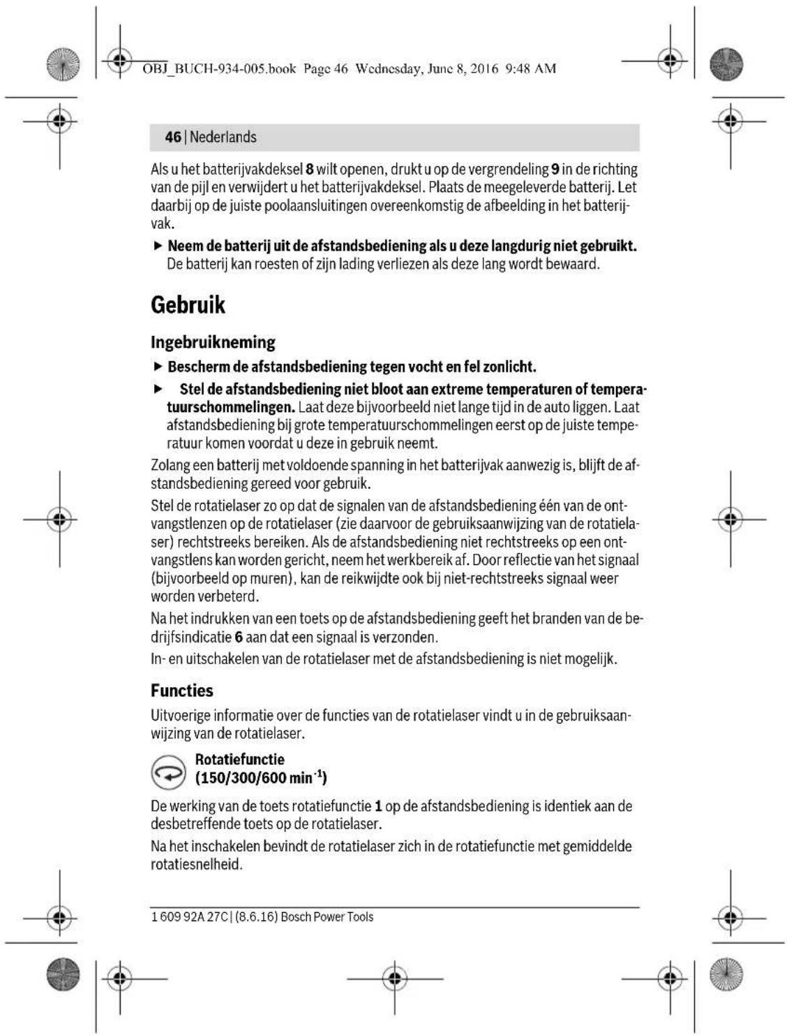 OBJ_BUCH-934-005.book Page 46 Wednesday, June 8, 2016 9:48 AM 46 | Nederlands Als u het batterijvakdeksel 8 wilt openen, drukt u op de vergrendeling 9 in de richting van de pijl en verwijdert u het batterijvakdeksel. Plaats de meegeleverde batterij. Let daarbij op de juiste poolaansluitingen overeenkomstig de afbeelding in het batterijvak. ► Neem de batterij uit de afstandsbediening als u deze langdurig niet gebruikt. De batterij kan roesten of zijn lading verliezen als deze lang wordt bewaard. Gebruik Ingebruikneming ► Bescherm de afstandsbediening tegen vocht en fel zonlicht. ► Stel de afstandsbediening niet bloot aan extreme temperaturen of temperatuurschommelingen. Laat deze bijvoorbeeld niet lange tijd in de auto liggen. Laat afstandsbediening bij grote temperatuurschommelingen eerst op de juiste temperatuur komen voordat u deze in gebruik neemt. Zolang een batterij met voldoende spanning in het batterijvak aanwezig is, blijft de afstandsbediening gereed voor gebruik. Stel de rotatielaser zo op dat de signalen van de afstandsbediening één van de ontvangstlenzen op de rotatielaser (zie daarvoor de gebruiksaanwijzing van de rotatielaser) rechtstreeks bereiken. Als de afstandsbediening niet rechtstreeks op een ontvangstlens kan worden gericht, neem het werkbereik af. Door reflectie van het signaal (bijvoorbeeld op muren), kan de reikwijdte ook bij niet-rechtstreeks signaal weer worden verbeterd. Na het indrukken van een toets op de afstandsbediening geeft het branden van de bedrijfsindicatie 6 aan dat een signaal is verzonden. In- en uitschakelen van de rotatielaser met de afstandsbediening is niet mogelijk. Functies Uitvoerige informatie over de functies van de rotatielaser vindt u in de gebruiksaanwijzing van de rotatielaser. Rotatiefunctie (150/300/600 min⁻¹) De werking van de toets rotatiefunctie 1 op de afstandsbediening is identiek aan de desbetreffende toets op de rotatielaser. Na het inschakelen bevindt de rotatielaser zich in de rotatiefunctie met gemiddelde rotatiesnelheid. 1 609 92A 27C | (8.6.16) Bosch Power Tools