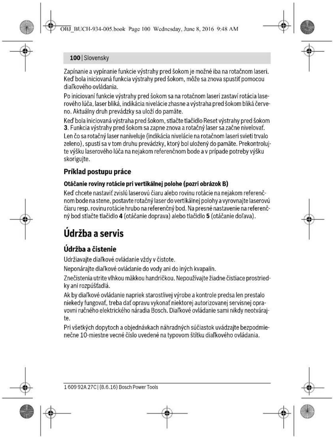 OBJ_BUCH-934-005.book Page 100 Wednesday, June 8, 2016 9:48 AM 100 | Slovensky Zapínanie a vypínanie funkcie výstrahy pred šokom je možné iba na rotačnom laseri. Ked' bola iniciovaná funkcia výstrahy pred šokom, môže sa znova spustit pomocou dialkového ovládania. Po iniciovaní funkcie výstrahy pred šokom sa na rotačnom laseri zastaví rotácia laserového lúča, laser bliká, indikácia nivelácie zhasne a výstraha pred šokom bliká červeno. Aktuálny druh prevádzky sa uloží do pamäte. Ked' bola iniciovaná výstraha pred šokom, stlačte tlačidlo Reset výstrahy pred šokom 3. Funkcia výstrahy pred šokom sa zapne znova a rotačný laser sa začne nivelovať. Len čo sa rotačný laser naniveluje (indikácia nivelácie na rotačnom laseri svieti trvalo zeleno), spustí sa v tom druhu prevádzky, ktorý bol uložený do pamäte. Prekontrolujte výšku laserového lúča na nejakom referenčnom bode a v prípade potreby výšku skorigujte. Príklad postupu práce Otáčanie roviny rotácie pri vertikálnej polohe (pozri obrázok B) Ked' chcete nastavit zvislú laserovú čiaru alebo rovinu rotácie na nejakom referenčnom bode na stene, postavte rotačný laser do vertikálnej polohy a vyrovnajte laserovú čiaru resp. rovinu rotácie hrubo na referenčný bod. Na presné nastavenie na referenčný bod stlačte tlačidlo 4 (otáčanie doprava) alebo tlačidlo 5 (otáčanie dolava). Údržba a servis Údržba a čistenie Udržiavajte dialkové ovládanie vždy v čistote. Neponárajte dialkové ovládanie do vody ani do iných kvapalín. Znečistenia utrite vlhkou mäkkou handričkou. Nepoužívajte žiadne čistíace prostriedky ani rozpůštadlá. Ak by dialkové ovládanie napriek starostlivej výrobe a kontrole predsa len prestalo niekedy fungovať, treba dať opravu vykonať niektorej autorizovanej servisnej opravovni ručného elektrického náradia Bosch. Dialkové ovládanie sami nikdy neotvárajte. Pri všetkých dopytoch a objednávkach náhradných súčiastok uvádzajte bezpodmieněčne 10-miestne vecné číslo uvedené na typovom štítku dialkového ovládania. 1 609 92A 27C | (8.6.16) Bosch Power Tools