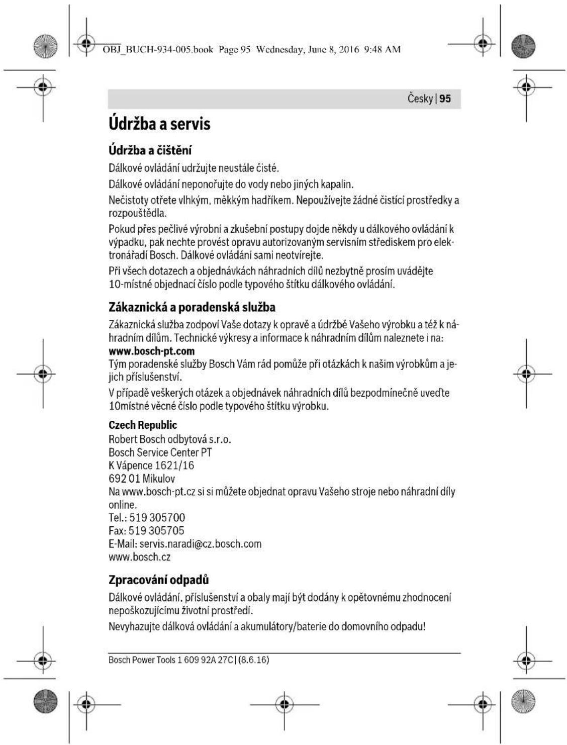 OBJ_BUCH-934-005.book Page 95 Wednesday, June 8, 2016 9:48 AM Česky | 95 Údržba a servis Údržba a čištění Dálkové ovládání udržujte neustále čisté. Dálkové ovládání neponořujte do vody nebo jiných kapalin. Nečistoty otřete vlhkým, měkkým hadříkem. Nepoužívejte žádné čistící prostředky a rozpouštědla. Pokud přes pečlivé výrobní a zkušební postupy dojde někdy u dálkového ovládání k výpadku, pak nechte provést opravu autorizovaným servisním střediskem pro elektronářadí Bosch. Dálkové ovládání sami neotvírejte. Při všech dotazech a objednávkách náhradních dílů nezbytně prosím uvádějte 10-místné objednací číslo podle typového štítku dálkového ovládání. Zákaznická a poradenská služba Zákaznická služba zodpoví Vaše dotazy k opravě a údržbě Vašeho výrobku a též k náhradním dílům. Technické výkresy a informace k náhradním dílům naleznete i na: www.bosch-pt.com Tým poradenské služby Bosch Vám rád pomůže při otázkách k našim výrobkům a jejich příslušenství. V případě veškerých otázek a objednávek náhradních dílů bezpodmínečně uved’te 10místné věcné číslo podle typového štítku výrobku. Czech Republic Robert Bosch odbytová s.r.o. Bosch Service Center PT K Vápence 1621/16 692 01 Mikulov Na www.bosch-pt.cz si si můžete objednat opravu Vašeho stroje nebo náhradní díly online. Tel.: 519 305700 Fax: 519 305705 E-Mail: servis.naradi@cz.bosch.com www.bosch.cz Zpracování odpadů Dálkové ovládání, příslušenství a obaly mají být dodány k opětovnému zhodnocení nepoškozujícímu životní prostředí. Nevyhazujte dálková ovládání a akumulátory/baterie do domovního odpadu! Bosch Power Tools 1 609 92A 27C | (8.6.16)