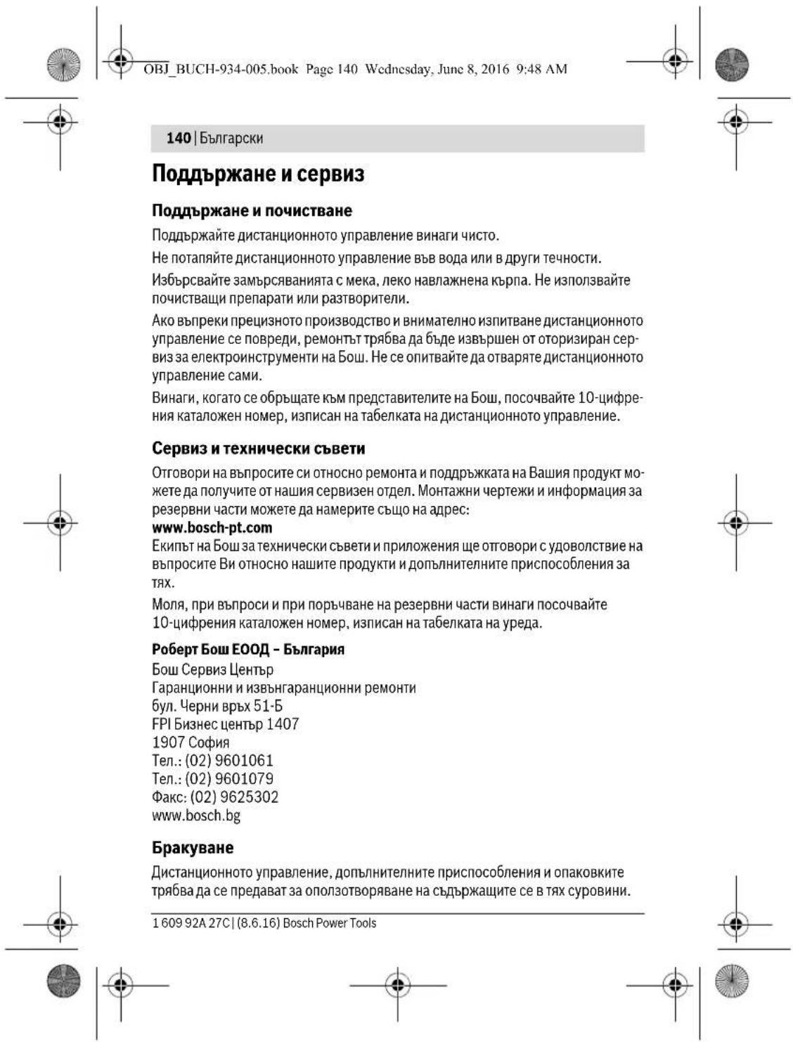OBJ_BUCH-934-005.book Page 140 Wednesday, June 8, 2016 9:48 AM 140 | Български Поддържане и сервис Поддържане и почистване Поддържайте дистанционното управление винаги чисто. Не потапяйте дистанционното управление във вода или в други течности. Избърсвайте замърсяванията с мека, леко навлажнена кърпа. Не използвайте почистващи препарати или разтворители. Ако въпреки прецизното производство и внимателно изпитване дистанционното управление се повреди, ремонтът трябва да бъде извършен от оторизиран сер- виз за електроинструменти на Бош. Не се опитвайте да отваряте дистанционното управление сами. Винаги, когато се обръщате към представителите на бош, посочвайте 10-цифре- ния каталожен номер, изписан на табелката на дистанционното управление. Сервиз и технически съвети Отговори на въпросите си относно ремонта и поддръжката на Вашия продукт мо- жете да получите от нашия серверен отдел. Монтажни чертежи и информация за резервни части можете да намерите също на адрес: www.bosch-pt.com Екипът на Бош за технически съвети и приложения ще отговори с удоволствие на въпросите Ви относно нашите продукти и допълнителните приспособления за тях. Моля, при въпроси и при поръчване на резервни части винаги посочвайте 10-цифрения каталожен номер, изписан на табелката на уреда. Роберт Бош ЕООД - България Бош Сервиз Център Гаранционни и извънгаранционни ремонти бул. Черни връх 51-Б FPI Бизнес център 1407 1907 София Тел.: (02) 9601061 Тел.: (02) 9601079 Факс: (02) 9625302 www.bosch.bg Бракуване Дистанционното управление, допълнителните приспособления и опаковките трябва да се предават за оползотворяване на съдържащите се в тях суровини. 1 609 92A 27C | (8.6.16) Bosch Power Tools