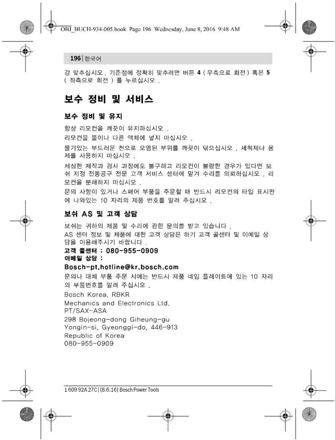 OBJ_BUCH-934-005.book Page 196 Wednesday, June 8, 2016 9:48 AM 196 | 한국어 강 맞추십시오. 기준점에 정확히 맞추려면 버튼 4 (우측으로 회전) 혹은 5 ( 좌측으로 회전) 를 누르십시오. 보수 정비 및 서비스 보수 정비 및 유지 항상 리모컨을 깨끗이 유지하십시오 . 리모컨을 물이나 다른 액체에 넣지 마십시오 . 물기있는 부드러운 천으로 오염된 부위를 깨끗이 닦으십시오 . 세척제나 용제를 사용하지 마십시오 . 세심한 제작과 검사 과정에도 불구하고 리모컨이 불량한 경우가 있다면 보쉬 지정 전동공구 전문 고객 서비스 센터에 맡겨 수리를 의뢰하십시오 . 리모컨을 분해하지 마십시오 . 문의 사항이 있거나 스패어 부품을 주문할 때 반드시 리모컨의 타입 표시판 에 나와있는 10 자리의 제품 번호를 알려 주십시오 . 보쉬 AS 및 고객 상담 보쉬는 귀하의 제품 및 수리에 관한 문의를 받고 있습니다 . AS 센터 정보 및 제품에 대한 고객 상담은 하기 고객 콜센터 및 이메일 상담을 이용해주시기 바랍니다 . 고객 콜센터 : 080-955-0909 이메일 상담 : Bosch-pt.hotline@kr.bosch.com 문의나 대체 부품 주문 시에는 반드시 제품 네임 플레이트에 있는 10 자리의 부품번호를 알려 주십시오 . Bosch Korea, RBKR Mechanics and Electronics Ltd. PT/SAX-ASA 298 Bojeong-dong Giheung-gu Yongin-si, Gyeonggi-do, 446-913 Republic of Korea 080-955-0909 1609 92A 27C | (8.6.16) Bosch Power Tools