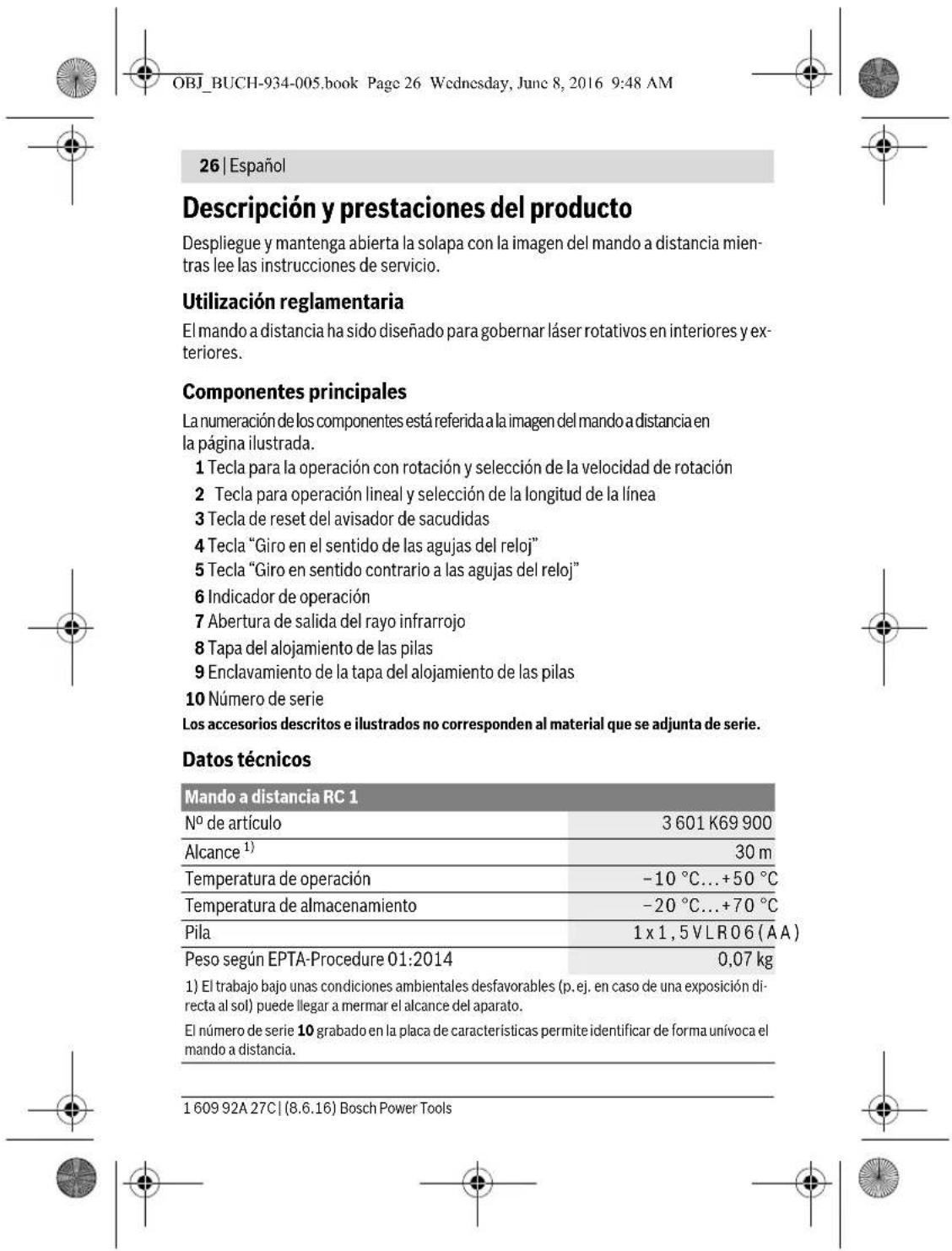 OBJ_BUCH-934-005.book Page 26 Wednesday, June 8, 2016 9:48 AM 26 | Español Descripción y prestaciones del producto Despliegue y mantenga abierta la solapa con la imagen del mando a distancia mientras lee las instrucciones de servicio. Utilización reglamentaria El mando a distancia ha sido diseñado para gobernar láser rotativos en interiores y exteriores. Componentes principales La numeración de los componentes está referida a la imagen del mando a distancia en la página ilustrada. 1 Tecla para la operación con rotación y selección de la velocidad de rotación 2 Tecla para operación lineal y selección de la longitud de la línea 3 Tecla de reset del avisador de sacudidas 4 Tecla “Giro en el sentido de las agujas del reloj” 5 Tecla “Giro en sentido contrario a las agujas del reloj” 6 Indicador de operación 7 Abertura de salida del rayo infrarrojo 8 Tapa del alojamiento de las pilas 9 Enclavamiento de la tapa del alojamiento de las pilas 10 Número de serie Los accesorios descritos e ilustrados no corresponden al material que se adjunta de serie. Datos técnicos Mando a distancia RC 1 Nº de artículo 3 601 K69 900 Alcance¹) 30 m Temperatura de operación -10 °C...+50 °C Temperatura de almacenamiento -20 °C...+70 °C Pila 1 x 1,5 V L R O 6 (A A) Peso según EPTA-Procedure 01:2014 0,07 kg 1) El trabajo bajo unas condiciones ambientales desfavorables (p. ej. en caso de una exposición directa al sol) puede llegar a mermar el alcance del aparato. El número de serie 10 grabado en la placa de características permite identificar de forma unívoca el mando a distancia. 1 609 92A 27C | (8.6.16) Bosch Power Tools
