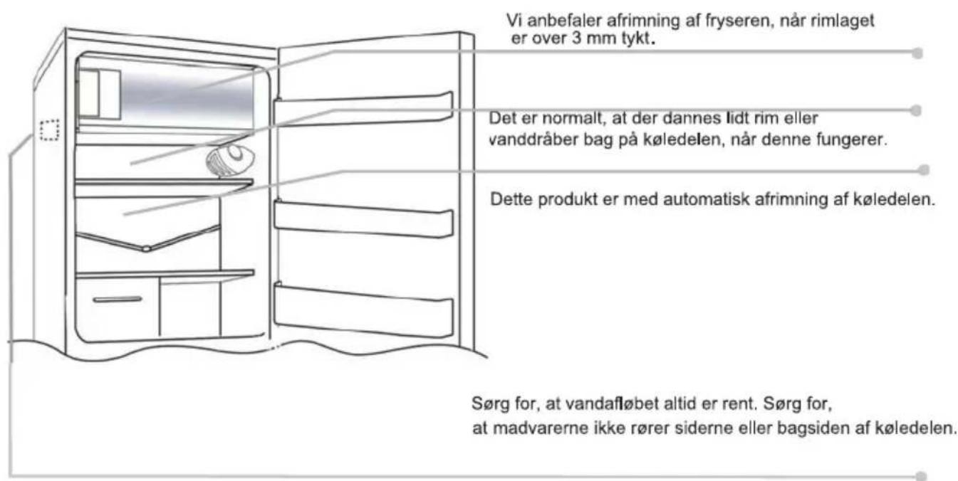 Vi anbefaler afrimning af fryseren, når rimlaget er over 3 mm tykt. Det er normalt, at der dannes lidt rim eller vanddråber bag på køledelen, når denne fungerer. Dette produkt er med automatisk afrimning af køledelen. Sørg for, at vandafløbet altid er rent. Sørg for, at madvarerne ikke rører siderne eller bagsiden af køledelen.