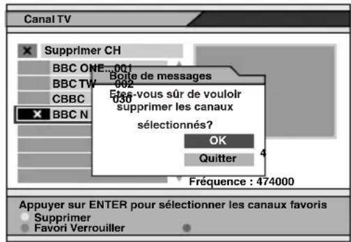 Canal TV Supprimer CH BBC ONE 001 BBC TW 002 CBBC BBC N Boîte de messages Etes-vous sûr de vouloir supprimer les canaux sélectionnés? OK Quitter Fréquence : 474000 Appuyer sur ENTER pour sélectionner les canaux favoris Supprimer Favori Verrouiller