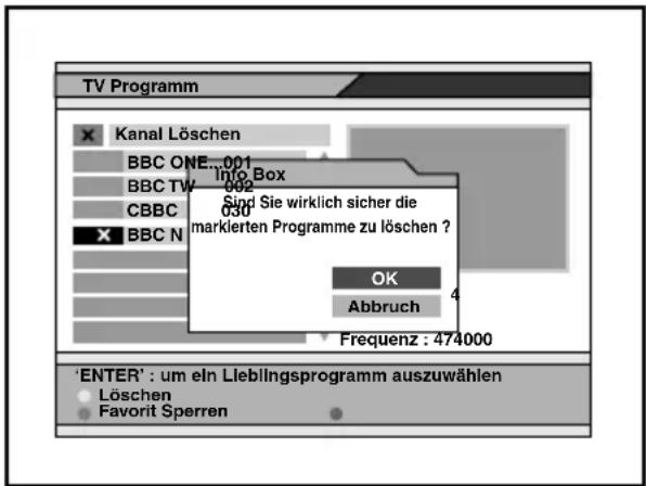 TV Programm Kanal Löschen BBC ONE...001 BBC TW...002 CBBC BBC N... Info Box Sind Sie wirklich sicher die markierten Programme zu löschen ? OK Abbruch Frequenz : 474000 'ENTER' : um ein Lieblingsprogramm auszuwählen Löschen Favorit Sperren