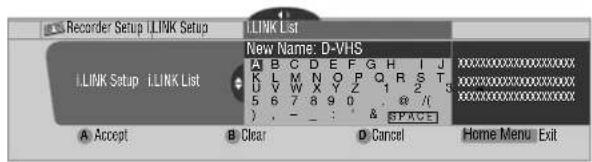 Recorder Setup I.LINK Setup I.LINK List New Name: D-VHS A B C D E F G H I J K L M N O P Q R S T U V W X Y Z 1 2 3 5 6 7 8 9 0 , @ // ) , - _ : & SPACE A Accept B Clear D Cancel Home Menu Exit