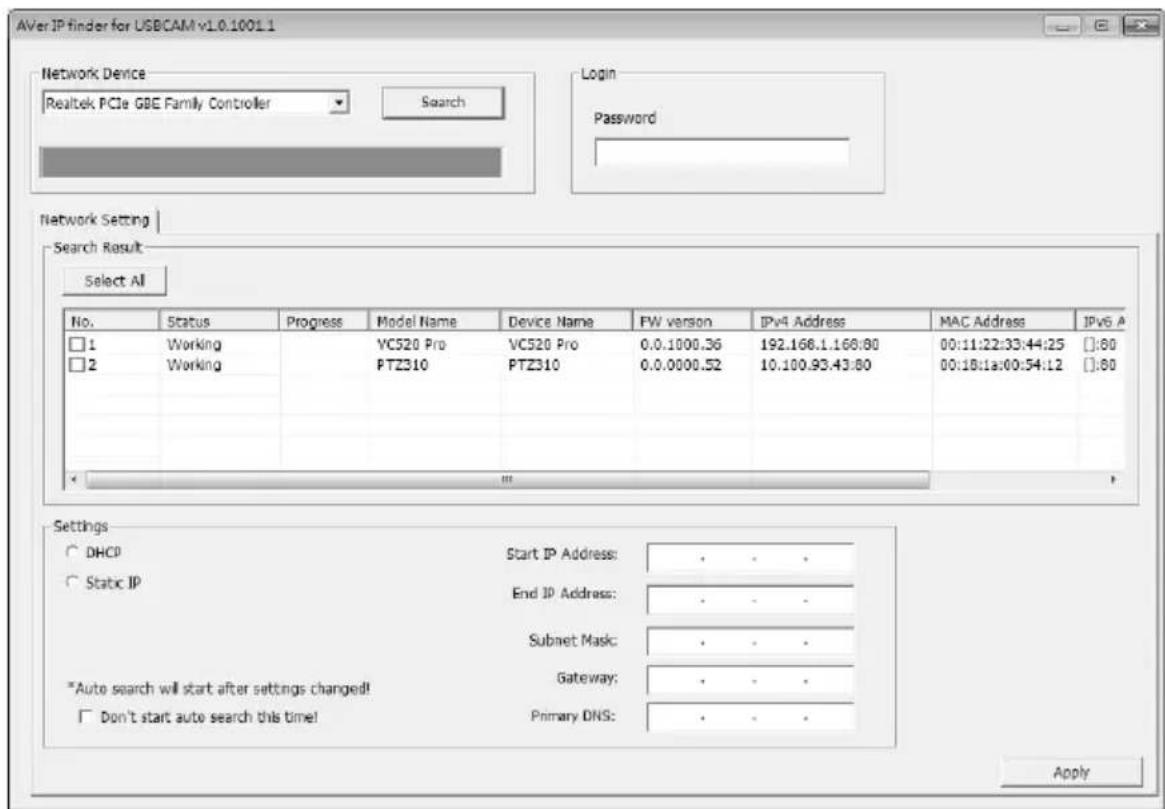 AVer IP finder for USBCAM v1.0.1001.1 Network Device Realtek PCIe GBE Family Controller Search Login Password Network Setting Search Result Select All No. Status Progress Maryl Name Device Name FW version IPv4 Address MAC Address IPv6 A □ 1 Working VC520 Pro VC520 Pro 0.0.1000.36 192.168.1.168:80 00:11:22:33:44:25 #:80 □ 2 Working PTZ310 PTZ310 0.0.0000.52 10.100.93.43:80 00:18:1a:00:54:12 #:80 Settings ○ DHCP Start IP Address: · · · ○ Static IP End IP Address: · · · Subnet Mask: · · · *Auto search will start after settings changed! Gateway: · · · □ Don't start auto search this time! Primary DNS: · · · Apply