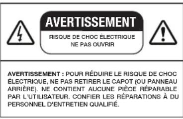 AVERTISSEMENT RISQUE DE CHOC ÉLECTRIQUE NE PAS OUVRIR AVERTISSEMENT : POUR RÉDUIRE LE RISQUE DE CHOC ÉLECTRIQUE, NE PAS RETIRER LE CAPOT (OU PANNEAU ARRIÈRE). NE CONTIENT AUCUNE PIÈCE RÉPARABLE PAR L'UTILISATEUR. CONFIER LES RÉPARATIONS À DU PERSONNEL D'ENTRETIEN QUALIFIÉ.