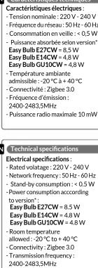 Caractéristiques électriques: -Tension nominale: 220 V - 240 V - Fréquence du réseau: 50 Hz - 60 Hz - Consommation en veille : 0.5 V - Puissance absorbée selon version*: Easy Bulb E27CW = 8.5 W - Easy Bulb EU1CW = 8.5 W Easy Bulb GU10CW = 4.8 W - Température ambiante admissible : -20 °C + 40 °C - Connectivité : Zigbe 3.0 - Fréquence d'émission : 2400-2483.5MHz - Puissance radio maximale 10 mW Technical specifications Electrical specifications : - Rated volatage: 220 V - 240 V - Network frequency: 50 Hz - 60 Hz - Stand-by-consumption : < 0.5 W - Power consumption according to version*: Easy Bulb E27CW = 8.5 W Easy Bulb E14CW = 4.8 W Easy Bulb GU10CW = 4.8 W - Room temperature - Rollover : 30°C to +40°C - Connectivity : Zigbe 3.0 - Transmission frequency: 2400-2483.5MHz