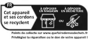 FR Cet appareil et ses cordons se recyclent À DÉPOSER EN MAGASIN À DÉPOSER EN DECHETERIE OU Points de collecte sur www.quefairedemosdechets.fr Privilégiez la réparation ou le don de votre appareil I