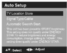 Auto Setup TV Location Store Signal Type Cable Automatic Search Start This unit has been preset to STORE brightness. This setting does not qualify under ENERGY STAR. To reduce brightness and energy consumption, change setting to 'HOME'. This setting does qualify under ENERGY STAR. ▲: Select ▶: Adjust