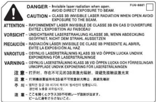 DANGER - Invisible laser radiation when open. AVOID DIRECT EXPOSURE TO BEAM. CAUTION - CLASS 3B INVISIBLE LASER RADIATION WHEN OPEN AVOID EXPOSURE TO THE BEAM. ATTENTION - RAYONNEMENT LASER INVISIBLE DE CLASSE 3B EN CAS D'OUVERTURE ÉVITEZ L'EXPOSITION AU FAISCEAU VORSICHT - UNSICHTBARE LASERSTRAHLUNG KLASSE 3B, WENN ABDECKUNG GEOFFNET, NICHT DEM STRAHL AUSSETZEN PRECAUCIÓN - RADIACIÓN LÁSER INVISIBLE DE CLASE 3B PRESENTE AL ABRIR. EVITE LA EXPOSICIÓN AL HAZ VAROITUS - OSYNLIG LASERSTRÄLNING KLASS 3B VID ÓPPEN LUCKA UNDVIK EXPONERING FÖR LASERSTRÄLNINGE WARNING - OSYNLIG LASERSTRÄLNING KLASS 3B VID ÓPPEN LUCKA OCH FÖRREGLINGAR URKOPPLADE UNDVIK EXPONERING FÖR LASERSTRÄLNINGEN 注意 - 打开时,存在不可见的3B类激光辐射,请避免接触该激光束 注意 - 打開機器直板時有3B級不可視書射光釋出,應避免曝射 주 외 - 엘러만 등급 3B 비가시 루이저 방사선이 방출됩니다. 공선에 노출을 피하십시오. 注意 - ここを開くとクラス3B不可視レーザ散射が出ます。 ビームに身をさらさないこと。