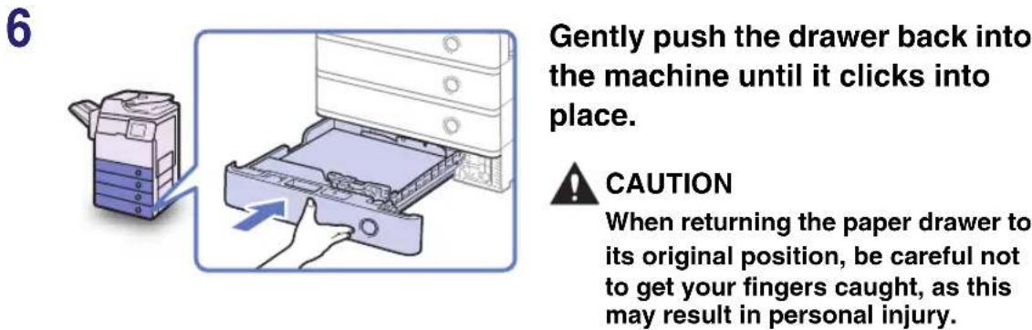 Gently push the drawer back into the machine until it clicks into place. CAUTION When returning the paper drawer to its original position, be careful not to get your fingers caught, as this may result in personal injury.