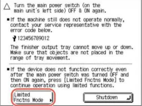 Turn the main power switch (on the main unit's left side) OFF & ON again. ■ If the machine still does not operate normally, contact your service representative with the error code below. 123456789012 The finisher output tray cannot move up or down. Make sure that objects are not placed in the range of tray movement. ■ If the device does not function correctly even after the main power switch was turned OFF and then ON again, press [Limited Fnctns Mode] to continue operation using limited functions. Limited Fnctns Mode Shutdown