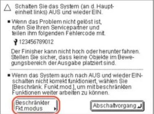 Schalten Sie das System (an d. Haupt-einheit links) AUS und wieder EIN. ■ Wenn das Problem nicht gelöst ist, rufen Sie Ihren Servicepartner und teilen ihm folgenden Fehlercode mit. 123456789012 Der Finisher kann nicht hoch oder herunter fahren. Stellen Sie sicher, dass keine Objekte im Bewegungsbereich der Ausgabe platziert sind. ■ Wenn das System auch nach AUS und wieder EIN- schalten nicht korrekt funktioniert, wählen Sie [Beschränk. Funkt.mod.], um mit beschränkten Funktionen weiter arbeiten zu können. Beschränkter Fkt modus Abschaltvorgang
