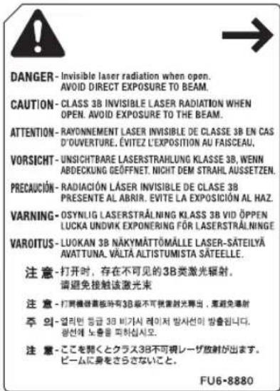 DANGER- Invisible laser radiation when open. AVOID DIRECT EXPOSURE TO BEAM. CAUTION- CLASS 3B INVISIBLE LASER RADIATION WHEN OPEN. AVOID EXPOSURE TO THE BEAM. ATTENTION- RAYONNEMENT LASER INVISIBLE DE CLASSE 3B EN CAS D'OUVERTURE, ÉVITÉZ L'EXPOSITION AU FAISCEAU. VORSICHT- UNSICHTBARE LASERSTRAHLUNG KLASSE 3B, WENN ABDECKUNG GEÖFFNET, NICHT DEM STRAHL, AUSETZEN. PRECAUCIÓN- RADIACIÓN LÁSER INVISIBLE DE CLASE 3B PRESENTE AL ABNIR. ÉVITE LA EXPOSICIÓN AL HAZ. VARNING- OSYNLIG LASERSTRÄLNING KLASSE 3B VID ÖPPEN LUCKA UNDIVIK EXPONERING FÖR LASERSTRÄLNINGE VAROITUS- LUOKAN 3B NÄKYMÄTTÖMÄLLE LASER-SÄTEILYÄ AVATTUNA, VÄLTÄ ALTISTUMISTA SÄTEELLE. 注意-打开时,存在不可见的3B类激光辐射。 请避免接触该激光束 注意- 打雾機器板時有3B級不可視室射光線出,需避免導射 주 當-업리번 등급 3B 비가서 레이저 방사선의 방출됩니다. 상선에 노출을 피하십시오. 注意- ここを聞くとクラス3B不可視レーザ放射が出ます。 ビームに身をさらさないこと。 FU6-8880