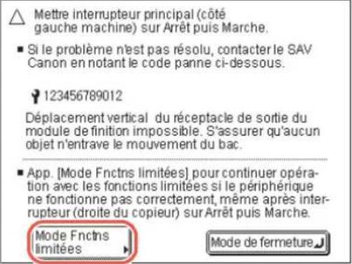 Mettre interrupteur principal (côté gauche machine) sur Arrêt puis Marche. ■ Si le problème n'est pas résolu, contacter le SAV Canon en notant le code panne ci-dessous. 123456789012 Déplacement vertical du réceptacle de sortie du module de finition impossible. S'assurer qu'aucun objet n'entrave le mouvement du bac. ■ App. [Mode Fnctns limitées] pour continuer opération avec les fonctions limitées si le périphérique ne fonctionne pas correctement, même après interrupteur (droite du copieur) sur Arrêt puis Marche. Mode Fnctns limitées Mode de fermeture