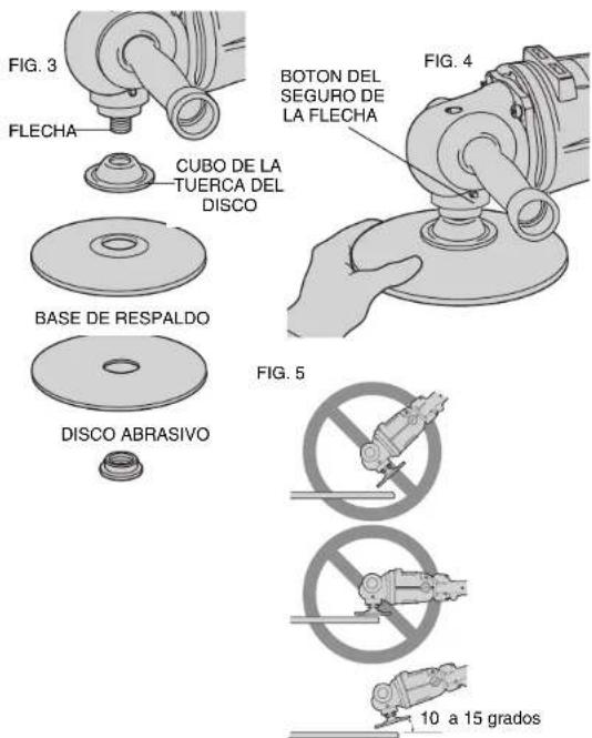 FIG. 3 FLECHA CUBO DE LA TUERCA DEL DISCO BASE DE RESPALDO DISCO ABRASIVO BOTON DEL SEGURO DE LA FLECHA FIG. 4 FIG. 5 10 a 15 grados
