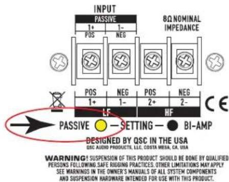 INPUT PASSIVE 8Ω NOMINAL IMPEDANCE 1+ 1- POS NEG POS NEG 1+ 1- POS 2- 2- LF HF CE PASSIVE ●-SETTING ● BI-AMP DESIGNED BY QSC IN THE USA QSC AUDIO PRODUCTS, LLC, COSTA MERA, CA, USA WARNING: SUSPENSION OF THIS PRODUCT SHOULD BE DONE BY QUALIFIED PERSONS FOLLOWING SAFE RIGGING PRACTICES. OTHER LIMITATIONS MAY APPLY SEE WARNINGS IN THE OWNER'S MANUALS OF ALL SYSTEM COMPONENTS AND SUSPENSION HARDWARE INTENDED FOR USE WITH THIS PRODUCT.