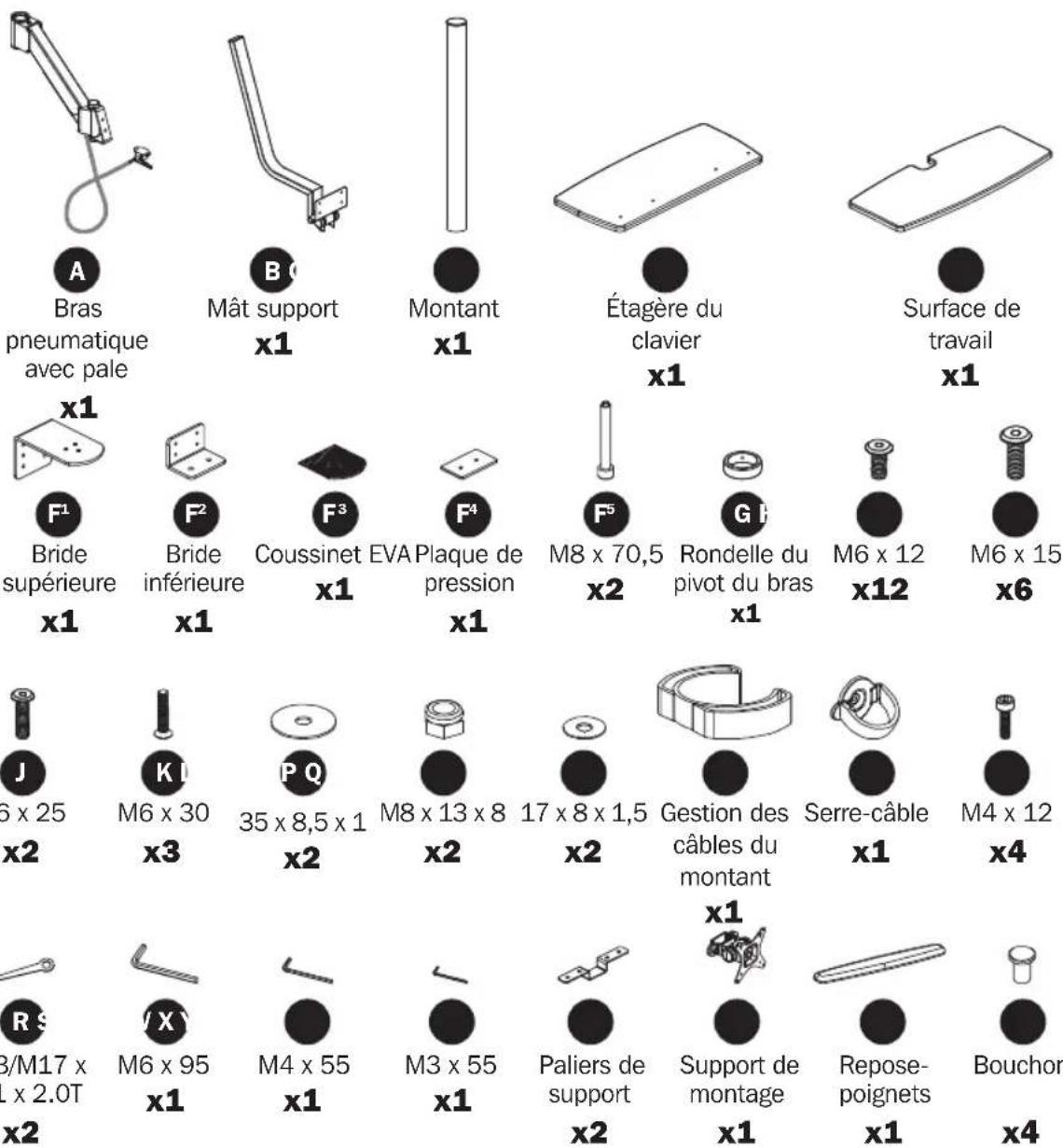 A Bras pneumatique avec pale B Mât support x1 Montant x1 Étagère du clavier x1 Surface de travail x1 x1 F¹ Bride supérieure x1 F² Bride inférieure x1 F³ Coussinet x1 EVA Plaque de pression x1 F⁴ F⁵ M8 x 70,5 x2 G H Rondelle du pivot du bras x1 M6 x 12 x12 M6 x 15 x6 J 6 x 25 x2 K I M6 x 30 x3 P Q 35 x 8,5 x 1 x2 M8 x 13 x 8 x2 17 x 8 x 1,5 x2 Gestion des câbles du montant x1 Serre-câble x1 M4 x 12 x4 R S 3/M17 x x 2.0T x2 X / X M6 x 95 x1 M4 x 55 x1 M3 x 55 x1 Paliers de support x2 Support de montage x1 Repose- poignets x1 Bouchor x4