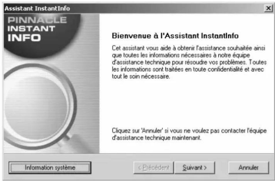 Assistant InstantInfo PINNACLE INSTANT INFO Bienvenue à l'Assistant InstantInfo Cet assistant vous aide à obtenir l'assistance souhaitée ainsi que toutes les informations nécessaires à notre équipe d'assistance technique pour résoudre vos problèmes. Toutes les informations sont traitées en toute confidentialité et avec tout le soin nécessaire. Cliquez sur 'Annuler' si vous ne voulez pas contacter l'équipe d'assistance technique maintenant. Information système Annuler