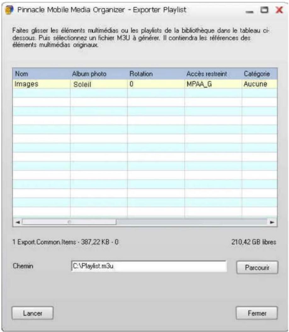 Pinnacle Mobile Media Organizer - Exporter Playlist Faites glisser les éléments multimédias ou les playlists de la bibliothèque dans le tableau ci-dessous. Puis sélectionnez un fichier M3U à générer. Il contiendra les références des éléments multimédias originaux. Nom Album photo Rotation Accès restreint Categorie Images Soleil 0 MPAA_G Aucune 1 Export.Common.Items - 387,22 KB - 0 210,42 GB libres Chemin C:\Playlist.m3u Parcourir Lancer Fermer
