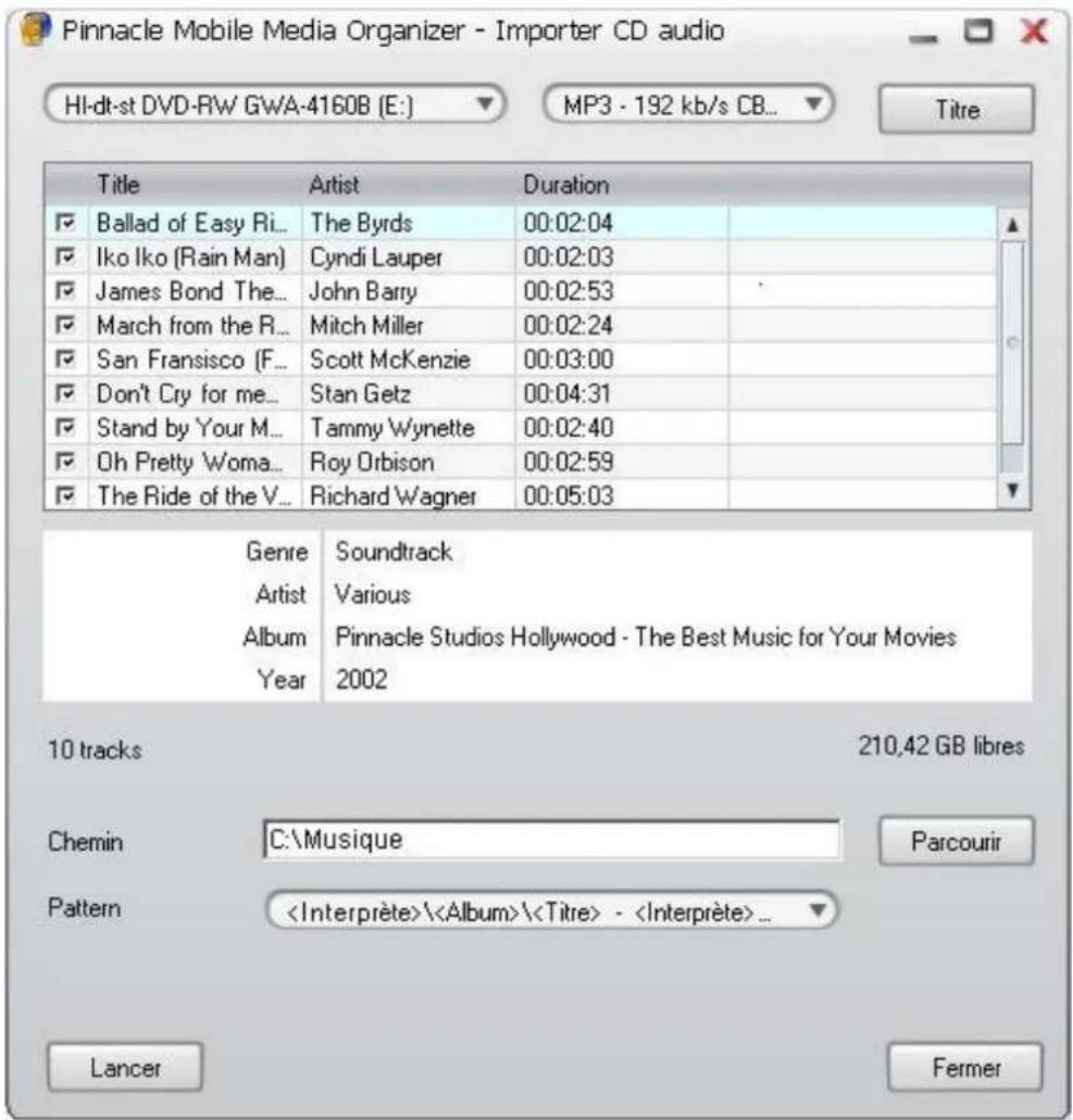 Pinnacle Mobile Media Organizer - Importer CD audio HI-dt-st DVD-RW GWA-4160B (E:) MP3 - 192 kb/s CB... Title Artist Duration Ballad of Easy Ri... The Byrds 00:02:04 Iko Iko (Rain Man) Cyndi Lauper 00:02:03 James Bond The... John Barry 00:02:53 March from the R... Mitch Miller 00:02:24 San Fransisco (F... Scott McKenzie 00:03:00 Don't Cry for me... Stan Getz 00:04:31 Stand by Your M... Tammy Wynette 00:02:40 Oh Pretty Woma... Roy Orbison 00:02:59 The Ride of the V... Richard Wagner 00:05:03 Genre Soundtrack Artist Various Album Pinnacle Studios Hollywood - The Best Music for Your Movies Year 2002 10 tracks 210,42 GB libres Chemin C:\Musique Parcourir Pattern \(\( - ... Lancer Fermer
