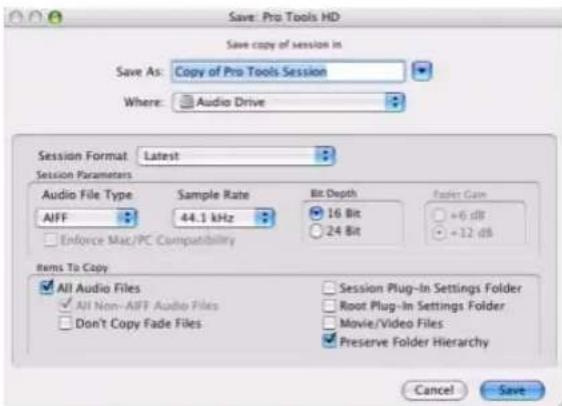 Save: Pro Tools HD Save copy of session in Save As: Copy of Pro Tools Session Where: Audio Drive Session Format: Latest Session Parameters Audio File Type Sample Rate Bit Depth Fader Gain AIFF 44.1 kHz 16 Bit +6 dB Enforce Mac/PC Compatibility 24 Bit +12 dB Items To Copy All Audio Files Session Plug-In Settings Folder All Non-AFF Audio Files Root Plug-In Settings Folder Don't Copy Fade Files Movie/Video Files Preserve Folder Hierarchy Cancel Save