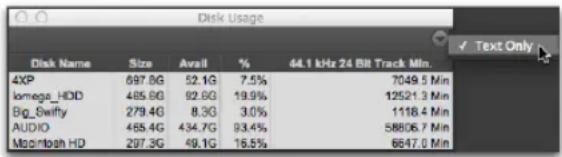 Disk Usage Disk Name Size Avail % 44.1 kHz 24 Bit Track Min. 4XP 697.8G 52.1G 7.5% 7049.5 Min lomega_HDD 485.8G 92.6G 19.9% 12521.3 Min Big_Swify 279.4G 8.3G 3.0% 1118.4 Min AUDIO 465.4G 434.7G 93.4% 58806.7 Min Mogintosh HD 297.3G 49.1G 16.5% 6647.0 Min