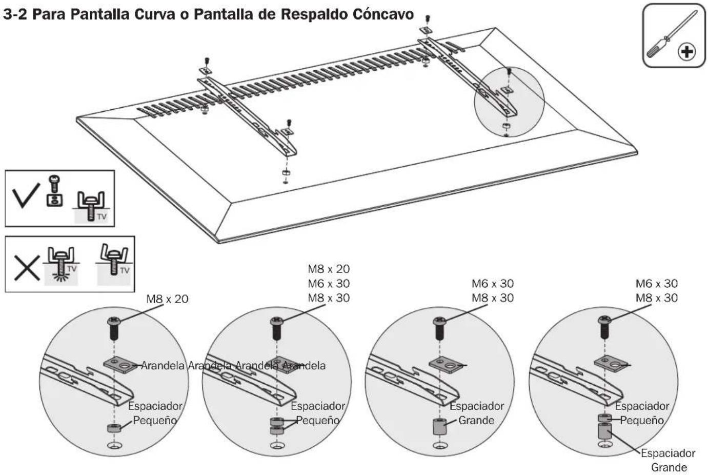 3-2 Para Pantalla Curva o Pantalla de Respaldo Cóncavo M8 x 20 M6 x 30 M8 x 30 M8 x 20 M6 x 30 M8 x 30 M6 x 30 M8 x 30 Arandela Arandela Arandela Espaciador Pequeño Espaciador Pequeño Espaciador Grande Espaciador Pequeño Espaciador Grande