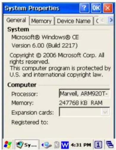 System Properties General Memory Device Name C System Microsoft® Windows® CE Version 6.00 (Build 2217) Copyright © 2006 Microsoft Corp. All rights reserved. This computer program is protected by U.S. and international copyright law. Computer Processor: Marvell, ARM920T- Memory: 247768 KB RAM Expansion cards: Registered to:
