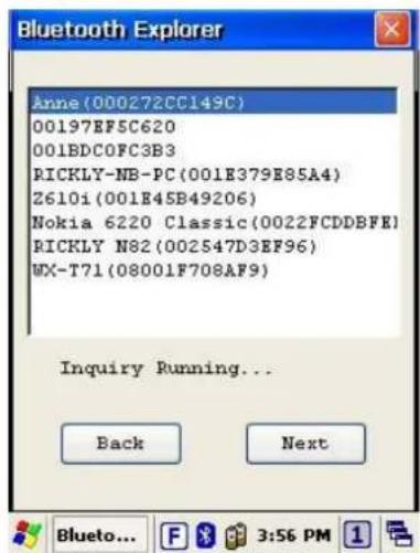 Anne(000272CC149C) 00197EF5C620 001BDC0FC3B3 RICKLY-NB-PC(001E379E85A4) Z610i(001E45B49206) Nokia 6220 Classic(0022FCDDBFE) RICKLY N82(002547D3EF96) WX-T71(08001F708AF9) Inquiry Running... Back Next Bluetooth... F 3:56 PM 1