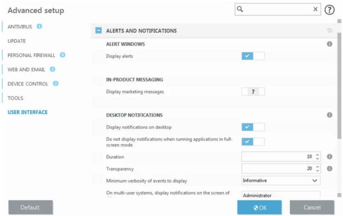 Advanced setup ANTIVIRUS 1 ALERTS AND NOTIFICATIONS UPDATE ALERT WINDOWS PERSONAL FIREWALL 4 Display alerts ✓ WEB AND EMAIL 2 DEVICE CONTROL 2 IN-PRODUCT MESSAGING TOOLS Display marketing messages ? USER INTERFACE DESKTOP NOTIFICATIONS Display notifications on desktop ✓ Do not display notifications when running applications in full-screen mode ✓ Duration 10 Transparency 20 Minimum verbosity of events to display Informative ✓ On multi-user systems, display notifications on the screen of Administrator Default OK Cancel