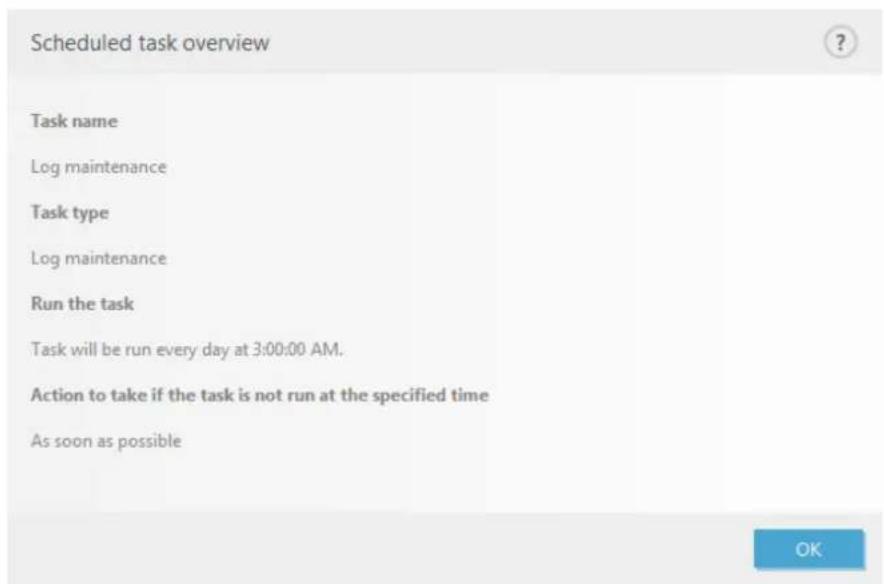 Scheduled task overview Task name Log maintenance Task type Log maintenance Run the task Task will be run every day at 3:00:00 AM. Action to take if the task is not run at the specified time As soon as possible OK