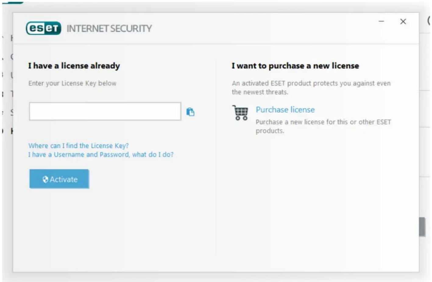 eset INTERNET SECURITY I have a license already Enter your License Key below Where can I find the License Key? I have a Username and Password, what do I do? Activate I want to purchase a new license An activated ESET product protects you against even the newest threats. Purchase license Purchase a new license for this or other ESET products.