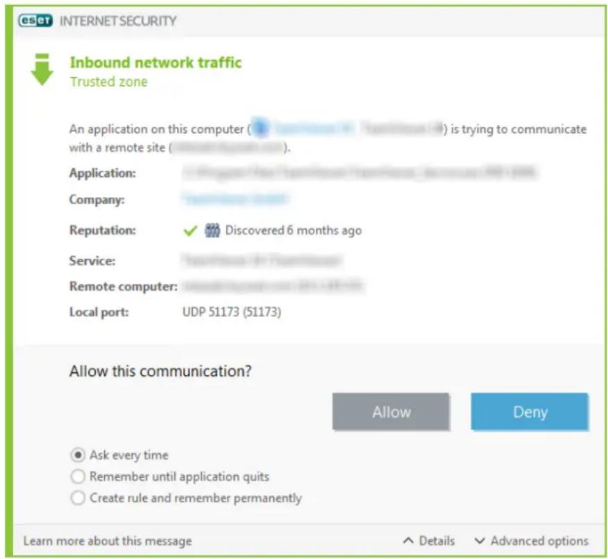 esct INTERNETSECURITY Inbound network traffic Trusted zone An application on this computer ( ) is trying to communicate with a remote site ( ). Application: Company: Reputation: ✓ Discovered 6 months ago Service: Remote computer: Local port: UDP 51173 (51173) Allow this communication? Allow Deny Ask every time Remember until application quits Create rule and remember permanently Learn more about this message + Details ✓ Advanced options
