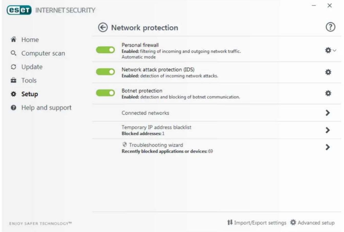 eset INTERNET SECURITY Network protection Home Computer scan Personal firewall Enabled: filtering of incoming and outgoing network traffic. Automatic mode Update Tools Network attack protection (IDS) Enabled: detection of incoming network attacks. Setup Botnet protection Enabled: detection and blocking of botnet communication. Help and support Connected networks Temporary IP address blacklist Blocked addresses: 1 Troubleshooting wizard Recently blocked applications or devices: 69 ENJOY SAFER TECHNOLOGY™ Import/Export settings Advanced setup