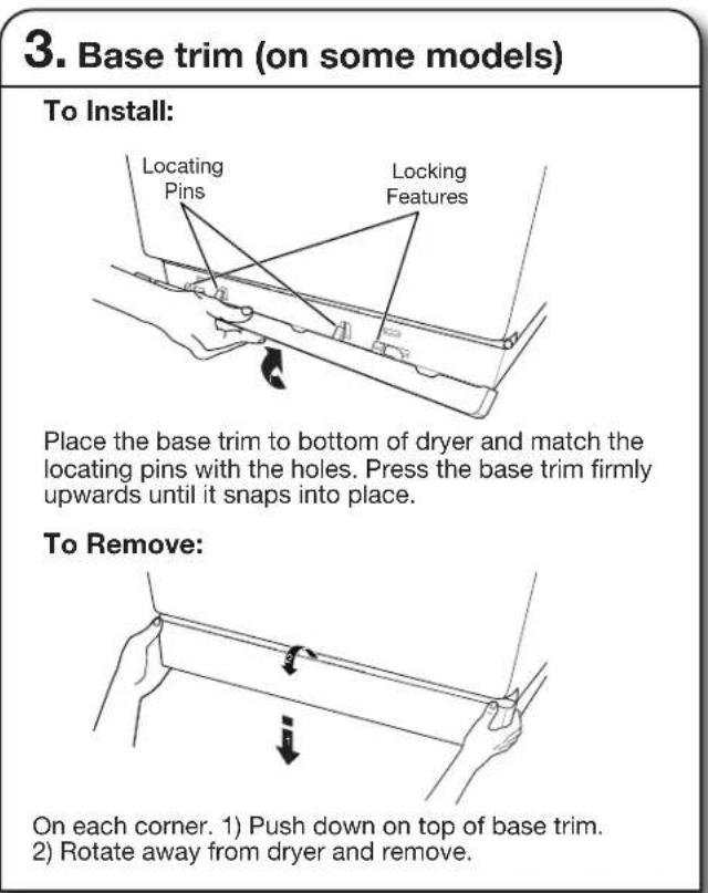 3. Base trim (on some models) To Install: Locating Pins Locking Features Place the base trim to bottom of dryer and match the locating pins with the holes. Press the base trim firmly upwards until it snaps into place. To Remove: On each corner. 1) Push down on top of base trim. 2) Rotate away from dryer and remove.