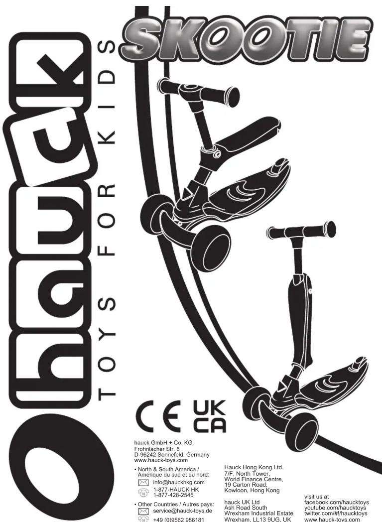 SKOOTIE O TOYS FOR KIDS CE UK CA hauck GmbH + Co. KG Frohnlacher Str, 8 D-96242 Sonnefeld, Germany www.hauck-toys.com • North & South America / Amérique du sud et du nord: info@hauckhkg.com 1-877-HAUCK HK 1-877-428-2545 • Other Countries / Autres pays: service@hauck-toys.de +49 (0)9562 986181 Hauck Hong Kong Ltd. 7/F, North Tower, World Finance Centre, 19 Carton Road, Kowloon, Hong Kong hauck UK Ltd Ash Road South Wrexham Industrial Estate Wrexham, LL13 9UG, UK visit us at facebook.com/haucktoys youtube.com/haucktoys twitter.com/#/haucktoys www.hauck-toys.com