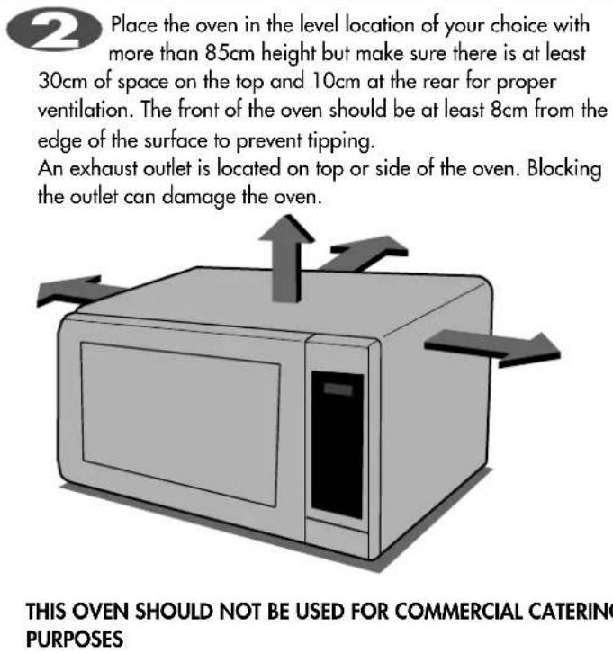 Place the oven in the level location of your choice with more than 85cm height but make sure there is at least 30cm of space on the top and 10cm at the rear for proper ventilation. The front of the oven should be at least 8cm from the edge of the surface to prevent tipping. An exhaust outlet is located on top or side of the oven. Blocking the outlet can damage the oven. THIS OVEN SHOULD NOT BE USED FOR COMMERCIAL CATERING PURPOSES