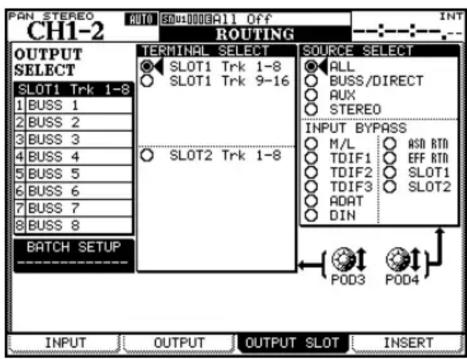 PAN STEREO CH1-2 RUTING OUTPUT SELECT SLOT1 Trk 1-8 1 BUSS 1 2 BUSS 2 3 BUSS 3 4 BUSS 4 5 BUSS 5 6 BUSS 6 7 BUSS 7 8 BUSS 8 BATCH SETUP TERMINAL SELECT SLOT1 Trk 1-8 SLOT1 Trk 9-16 SLOT2 Trk 1-8 SOURCE SELECT ALL BUSS/DIRECT AUX STEREO INPUT BYPASS M/L TDIF1 TDIF2 TDIF3 ADAT DIN ASD RTN EFF RTN SLOT1 SLOT2 POD3 POD4 INT INPUT OUTPUT OUTPUT SLOT INSERT