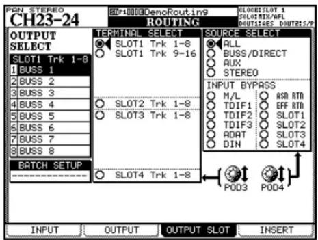 PAN STEREO CH23-24 HP10000 DenoRouting9 ROUTING SLOKINSLOT 1 SLOKINS/AFL DOUTURES DOUTRIS/P OUTPUT SELECT SLOT1 Trk 1-8 1 BUSS 1 2 BUSS 2 3 BUSS 3 4 BUSS 4 5 BUSS 5 6 BUSS 6 7 BUSS 7 8 BUSS 8 BATCH SETUP TERMINAL SELECT SLOT1 Trk 1-8 SLOT1 Trk 9-16 SOURCE SELECT ALL BUSS/DIRECT AUX STEREO INPUT BYPASS M/L HSD RTD TDIF1 EFF RTD TDIF2 SLOT1 TDIF3 SLOT2 ADAT SLOT3 DIN SLOT4 POD3 POD4 INPUT OUTPUT OUTPUT SLOT INSERT