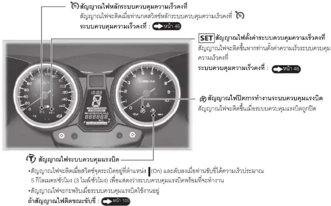สัญญาณไฟหลักระบบควบคุมความเร็วคงที่ สัญญาณไฟจะติดเมื่อท่านกตสวิตช์หลักระบบควบคุมความเร็วคงที่ ระบบควบคุมความเร็วคงที่ : หน้า 46 SET สัญญาณไฟตั้งค่าระบบควบคุมความเร็วคงที่ สัญญาณไฟจะติดขึ้นหากท่านตั้งค่าความเร็วระบบควบคุม ความเร็วคงที่ ระบบควบคุมความเร็วคงที่ : หน้า 46 สัญญาณไฟปิดการทำงานระบบควบคุมแรงบิด สัญญาณไฟจะติดขึ้นเมื่อระบบควบคุมแรงบิดถูกปิด สัญญาณไฟระบบควบคุมแรงบิด • สัญญาณไฟจะติดเมื่อสวิตช์จุระเบิดอยู่ที่ตําแหน่ง (On) และดับลงเมื่อท่านขับชีได้ความเร็วประมาณ 5 กิโลเมตร/ชั่วโมง (3 โมล์/ชั่วโมง) เพื่อแสดงว่าระบบควบคุมแรงบิดพร้อมที่จะทำงาน • สัญญาณไฟจะกะพริบเมื่อระบบควบคุมแรงบิดใช้งานอยู่ ถ้าสัญญาณไฟติดขณะขับชี : หน้า 105
