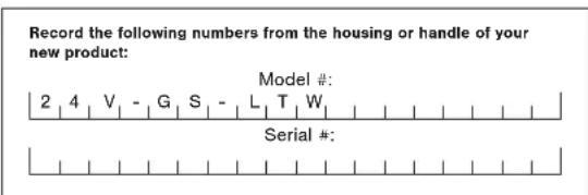 Record the following numbers from the housing or handle of your new product: Model #: 2 4 V - G S - L T W Serial #: