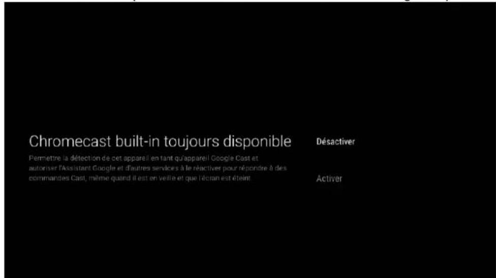Chromecast built-in toujours disponible Permettre la détection de cet appareil en tant qu'appareil Google Cast et autoriser l'Assistant Google et d'autres services à le réactiver pour répondre à des commandes Cast, même quand il est en veille et que l'écran est éteint Désactiver Activer