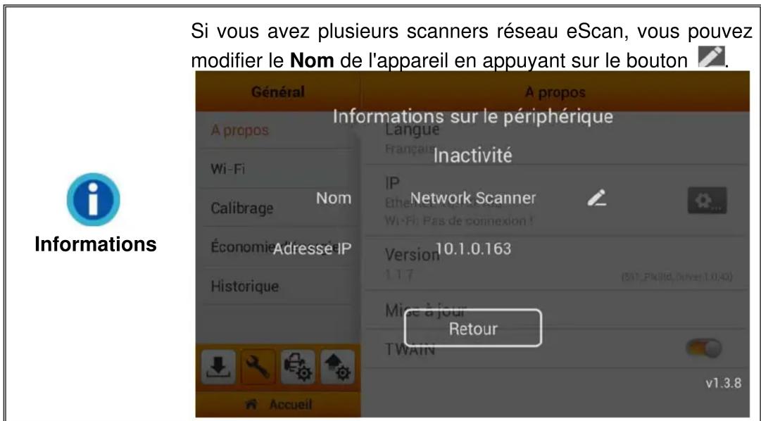 Si vous avez plusieurs scanners réseau eScan, vous pouvez modifier le Nom de l'appareil en appuyant sur le bouton Informations Général A propos Fi-Fi Calibrage Nom Économie d'atresé Adresse IP Historique Accueil A propos Informations sur le périphérique Langue Française Inactivité IP Network Scanner Ethernet Wi-Fi: Pas de connexion ! Version 10.1.0.163 1.1.7 (517_Fk9id, Driver 1.0.40) Mise à jour Retour TWAIN v1.3.8