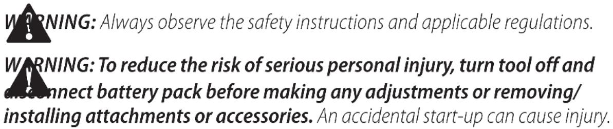 WARNING: Always observe the safety instructions and applicable regulations. WARNING: To reduce the risk of serious personal injury, turn tool off and connect battery pack before making any adjustments or removing/ installing attachments or accessories. An accidental start-up can cause injury.