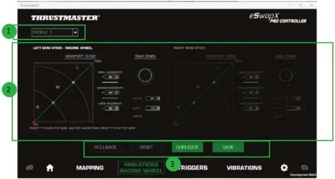 THRUSTMASTER® eSwapX PRO CONTROLLER 1 PROFILE 1 LEFT MINI-STICK - RACING WHEEL RIGHT MINI-STICK SENSITIVITY CURVE DEAD ZONES SENSITIVITY CURVE DEAD ZONES 50% 90% SMALL MOVEMENTS M 32 B MEDIUM-MESSIONS M 34 B LARGE MOVEMENTS L 38 B RANGE 100% 100% ROLLBACK RESET DUPLICATE SAVE 2 3 PRESO Y TO OVER TEST MODE AND TEST YOUR SETTINGS. PRESS Y TO OUT TEST MODE MAPPING MINI-STICKS RACING WHEEL DRIGGERS VIBRATIONS Development Build